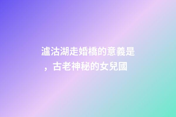 瀘沽湖走婚橋的意義是，古老神秘的女兒國